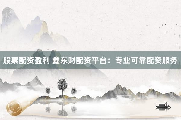 股票配资盈利 鑫东财配资平台：专业可靠配资服务