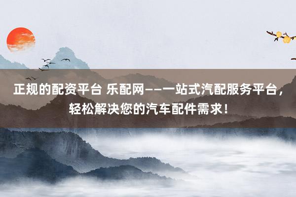 正规的配资平台 乐配网——一站式汽配服务平台，轻松解决您的汽车配件需求！