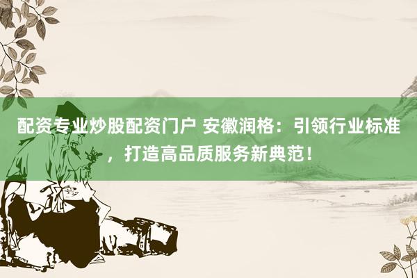 配资专业炒股配资门户 安徽润格：引领行业标准，打造高品质服务新典范！