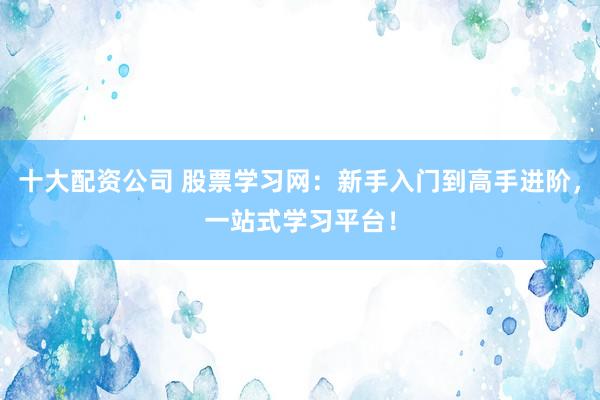 十大配资公司 股票学习网：新手入门到高手进阶，一站式学习平台！