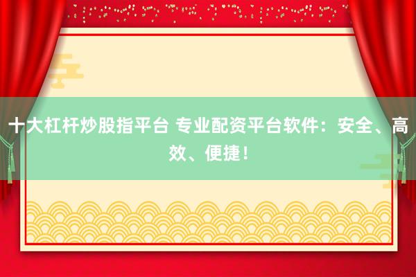 十大杠杆炒股指平台 专业配资平台软件：安全、高效、便捷！