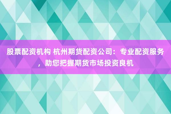 股票配资机构 杭州期货配资公司：专业配资服务，助您把握期货市场投资良机