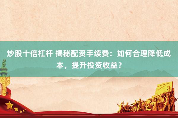 炒股十倍杠杆 揭秘配资手续费：如何合理降低成本，提升投资收益？