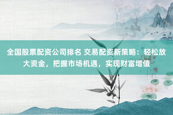 全国股票配资公司排名 交易配资新策略：轻松放大资金，把握市场机遇，实现财富增值