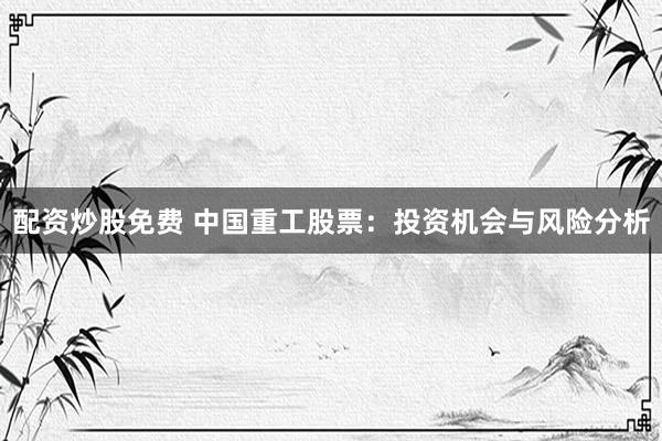 配资炒股免费 中国重工股票：投资机会与风险分析
