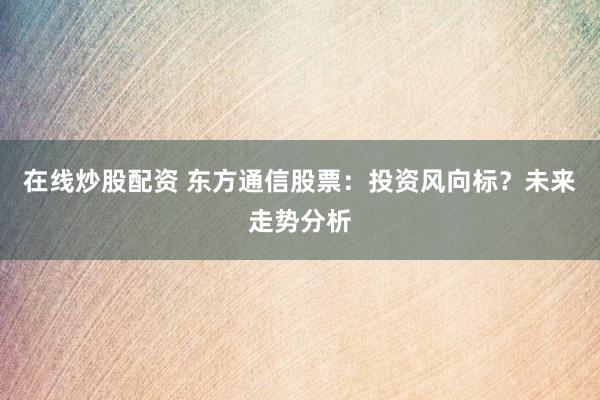 在线炒股配资 东方通信股票：投资风向标？未来走势分析