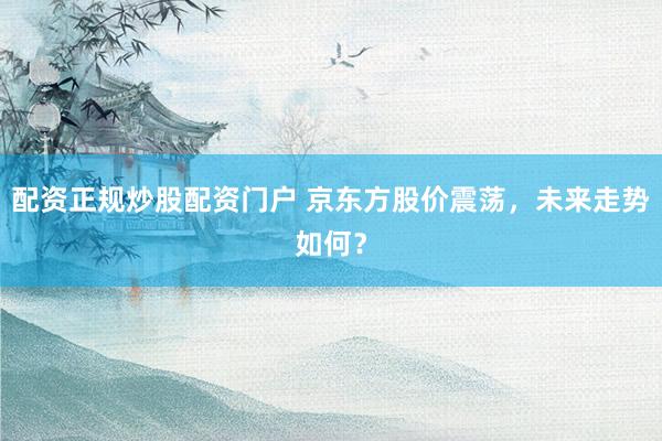 配资正规炒股配资门户 京东方股价震荡，未来走势如何？
