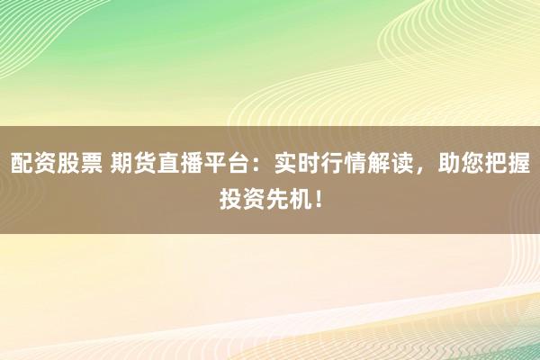 配资股票 期货直播平台：实时行情解读，助您把握投资先机！