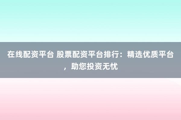 在线配资平台 股票配资平台排行：精选优质平台，助您投资无忧