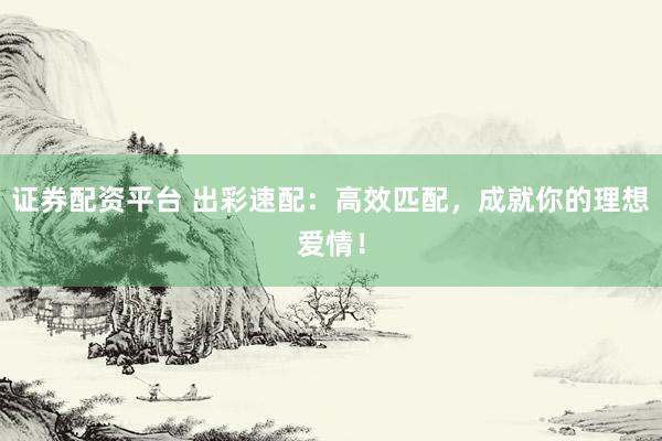 证券配资平台 出彩速配：高效匹配，成就你的理想爱情！