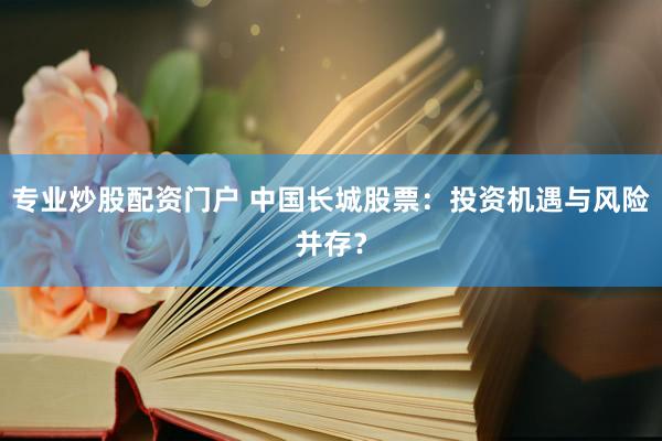专业炒股配资门户 中国长城股票：投资机遇与风险并存？