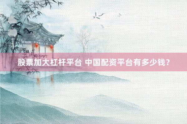 股票加大杠杆平台 中国配资平台有多少钱?