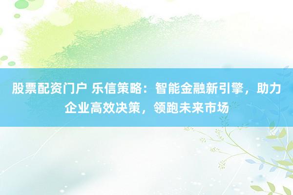 股票配资门户 乐信策略:智能金融新引擎,助力企业高效决策,领跑未来市场