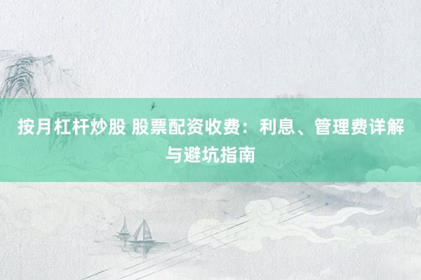 按月杠杆炒股 股票配资收费：利息、管理费详解与避坑指南
