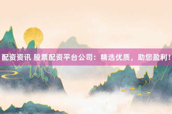 配资资讯 股票配资平台公司：精选优质，助您盈利！