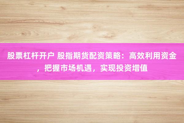 股票杠杆开户 股指期货配资策略:高效利用资金,把握市场机遇,实现投资增值