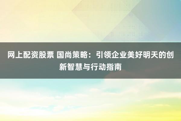 网上配资股票 国尚策略：引领企业美好明天的创新智慧与行动指南