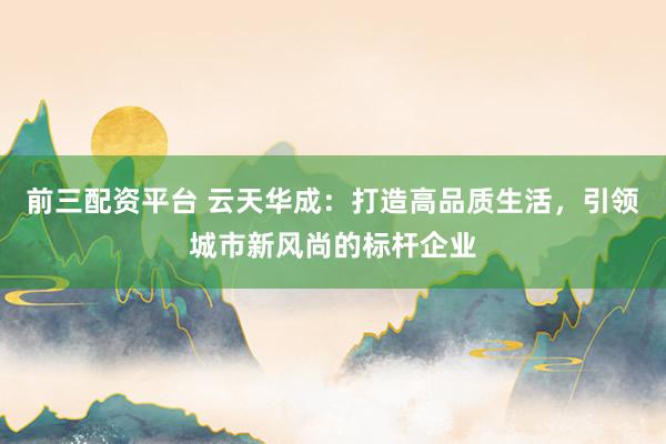 前三配资平台 云天华成：打造高品质生活，引领城市新风尚的标杆企业