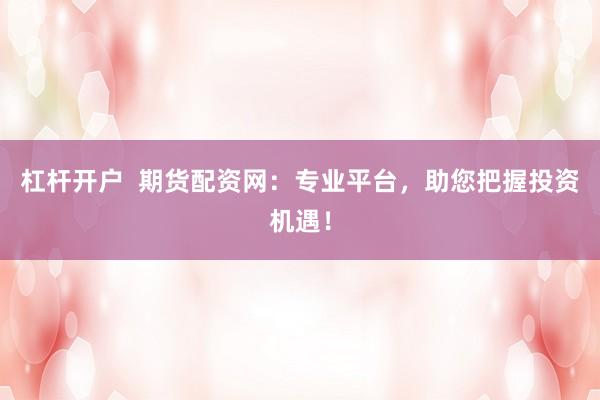 杠杆开户  期货配资网：专业平台，助您把握投资机遇！