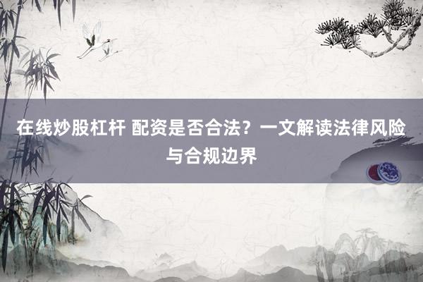 在线炒股杠杆 配资是否合法？一文解读法律风险与合规边界