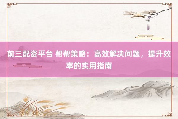 前三配资平台 帮帮策略：高效解决问题，提升效率的实用指南