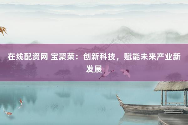 在线配资网 宝聚荣：创新科技，赋能未来产业新发展