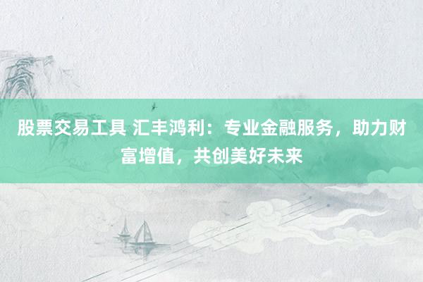 股票交易工具 汇丰鸿利：专业金融服务，助力财富增值，共创美好未来