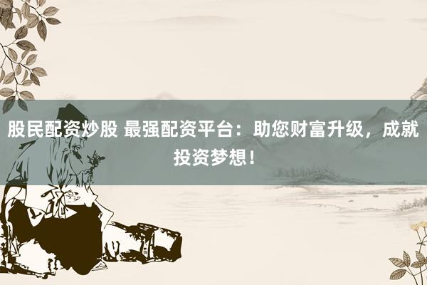 股民配资炒股 最强配资平台：助您财富升级，成就投资梦想！
