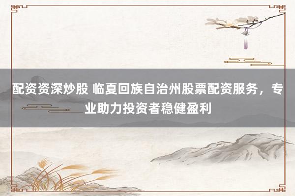 配资资深炒股 临夏回族自治州股票配资服务,专业助力投资者稳健盈利