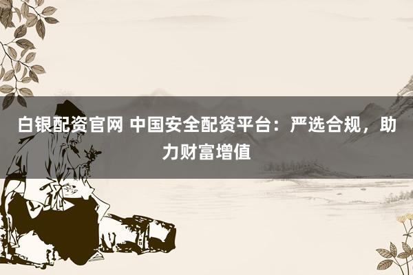 白银配资官网 中国安全配资平台：严选合规，助力财富增值