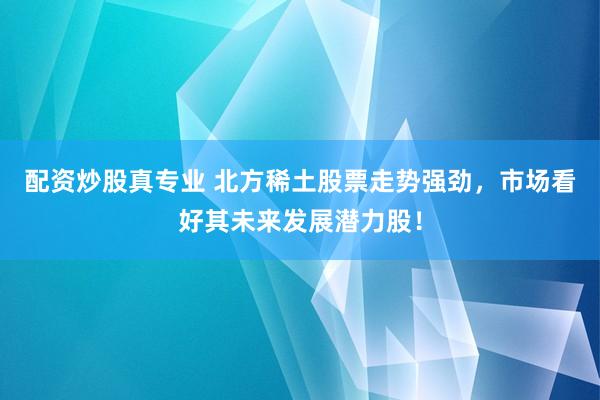 配资炒股真专业 北方稀土股票走势强劲，市场看好其未来发展潜力股！