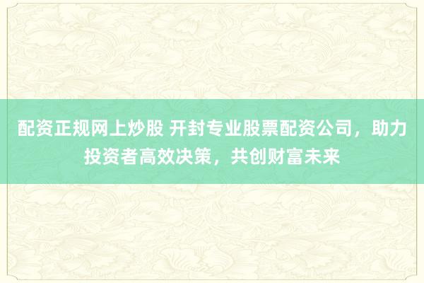 配资正规网上炒股 开封专业股票配资公司，助力投资者高效决策，共创财富未来