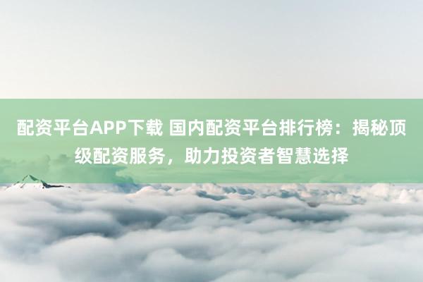 配资平台APP下载 国内配资平台排行榜:揭秘顶级配资服务,助力投资者智慧选择