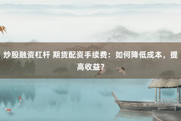 炒股融资杠杆 期货配资手续费:如何降低成本,提高收益?