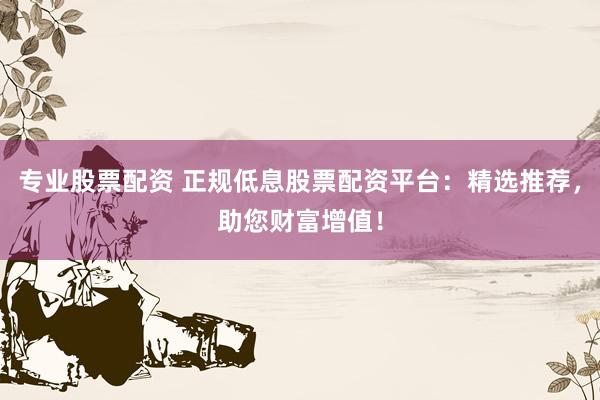 专业股票配资 正规低息股票配资平台：精选推荐，助您财富增值！