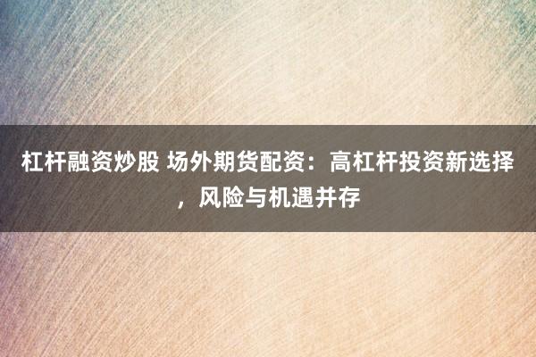 杠杆融资炒股 场外期货配资：高杠杆投资新选择，风险与机遇并存
