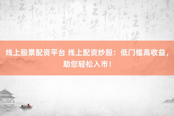线上股票配资平台 线上配资炒股：低门槛高收益，助您轻松入市！