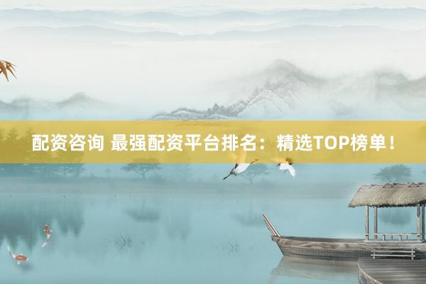配资咨询 最强配资平台排名：精选TOP榜单！