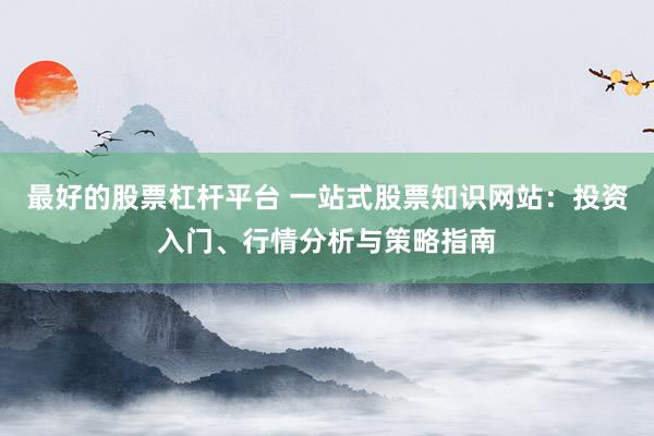 最好的股票杠杆平台 一站式股票知识网站:投资入门、行情分析与策略指南