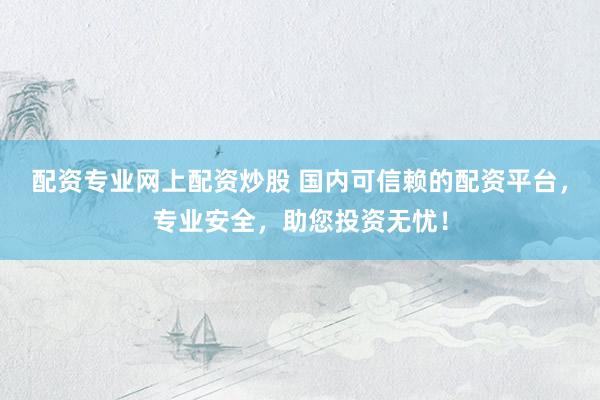 配资专业网上配资炒股 国内可信赖的配资平台，专业安全，助您投资无忧！