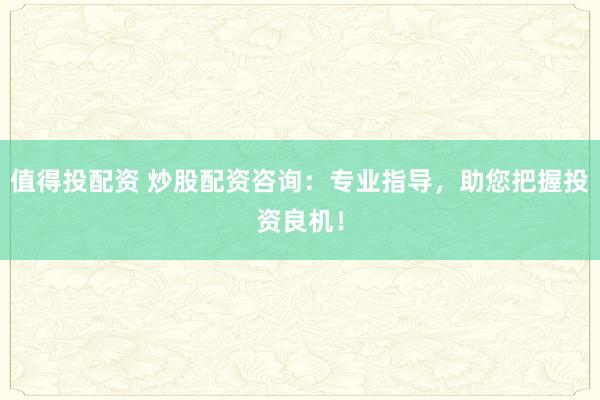 值得投配资 炒股配资咨询：专业指导，助您把握投资良机！
