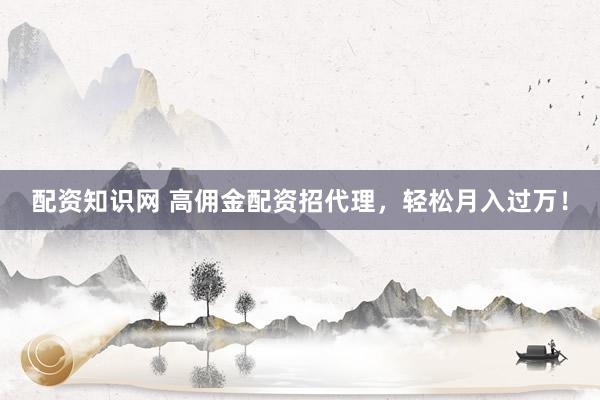配资知识网 高佣金配资招代理，轻松月入过万！