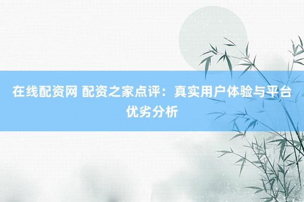 在线配资网 配资之家点评：真实用户体验与平台优劣分析
