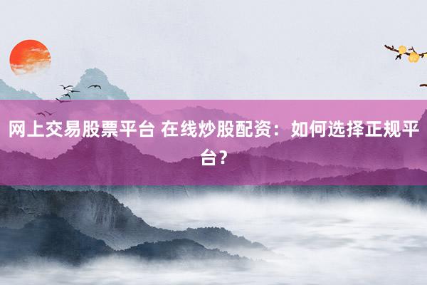 网上交易股票平台 在线炒股配资：如何选择正规平台？